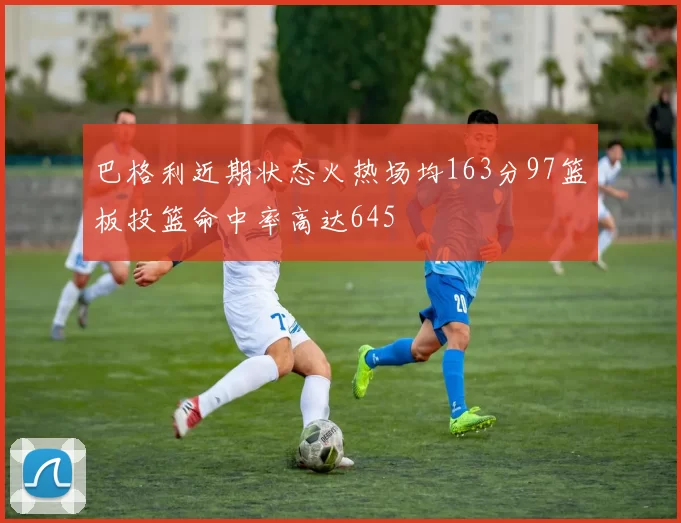 巴格利近期状态火热场均163分97篮板投篮命中率高达645