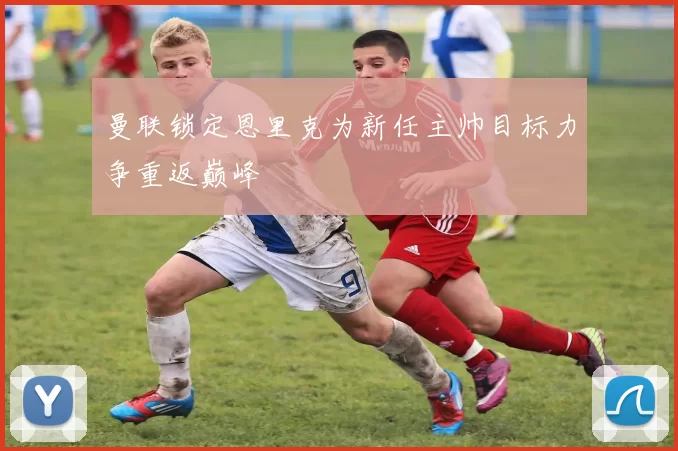 曼联锁定恩里克为新任主帅目标力争重返巅峰