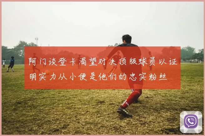 阿门谈登卡渴望对决顶级球员以证明实力从小便是他们的忠实粉丝