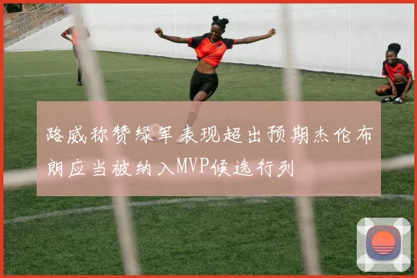 路威称赞绿军表现超出预期杰伦布朗应当被纳入MVP候选行列