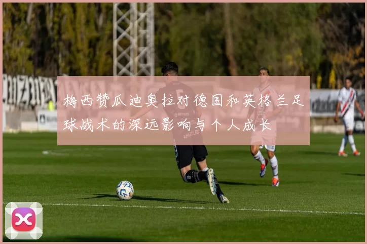 梅西赞瓜迪奥拉对德国和英格兰足球战术的深远影响与个人成长