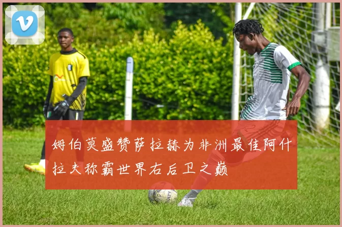 姆伯莫盛赞萨拉赫为非洲最佳阿什拉夫称霸世界右后卫之巅