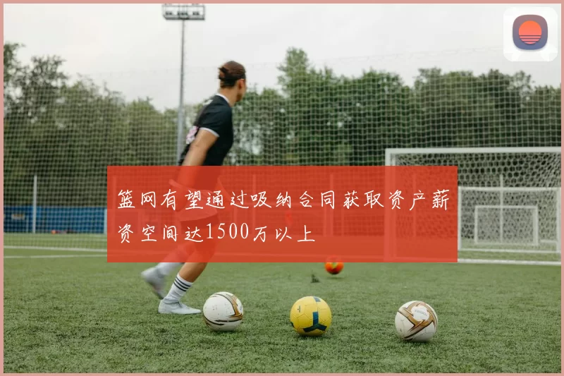 篮网有望通过吸纳合同获取资产薪资空间达1500万以上