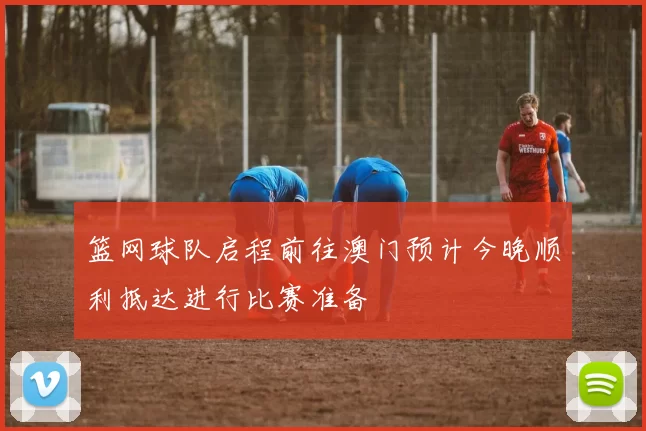 篮网球队启程前往澳门预计今晚顺利抵达进行比赛准备