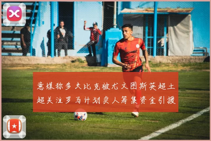 意媒称多夫比克被尤文图斯英超土超关注罗马计划卖人筹集资金引援