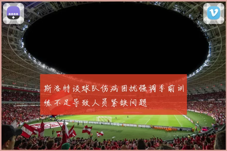 斯洛特谈球队伤病困扰强调季前训练不足导致人员紧缺问题