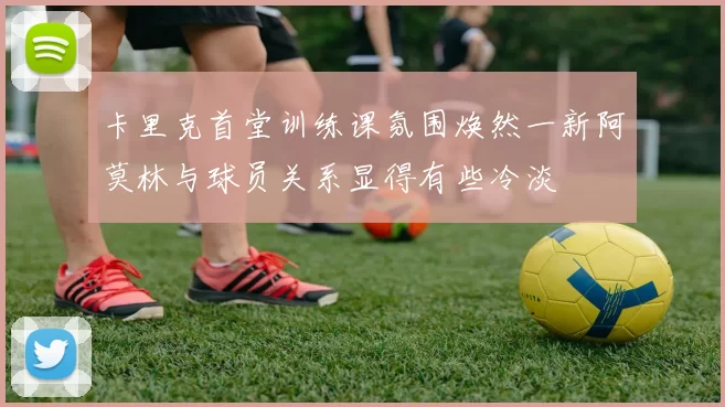 卡里克首堂训练课氛围焕然一新阿莫林与球员关系显得有些冷淡