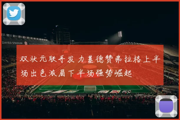 双状元联手发力基德赞弗拉格上半场出色浓眉下半场强势崛起