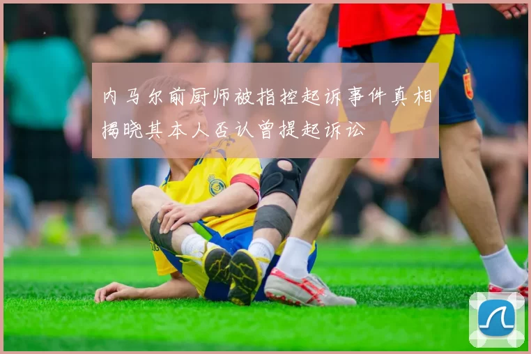 内马尔前厨师被指控起诉事件真相揭晓其本人否认曾提起诉讼