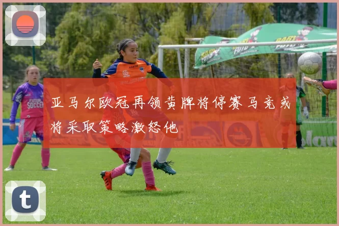 亚马尔欧冠再领黄牌将停赛马竞或将采取策略激怒他