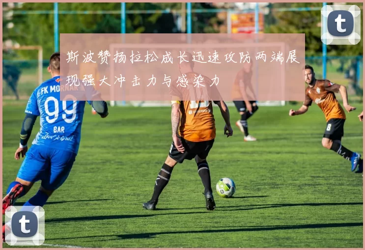 斯波赞扬拉松成长迅速攻防两端展现强大冲击力与感染力