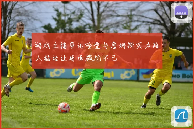 游戏主播争论哈登与詹姆斯实力路人插话让局面尴尬不已