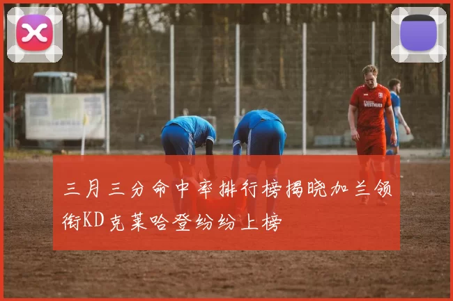 三月三分命中率排行榜揭晓加兰领衔KD克莱哈登纷纷上榜