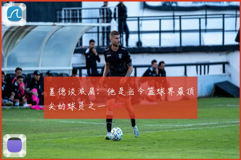 基德谈浓眉：他是当今篮球界最顶尖的球员之一