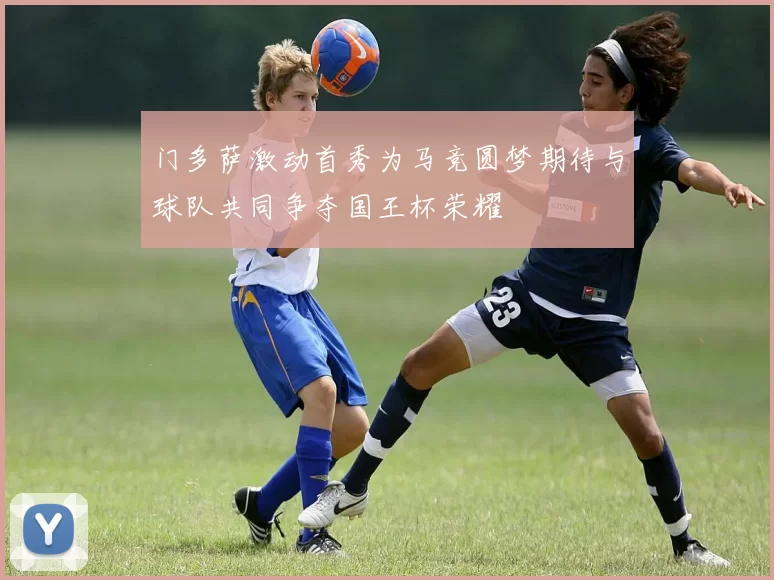 门多萨激动首秀为马竞圆梦期待与球队共同争夺国王杯荣耀