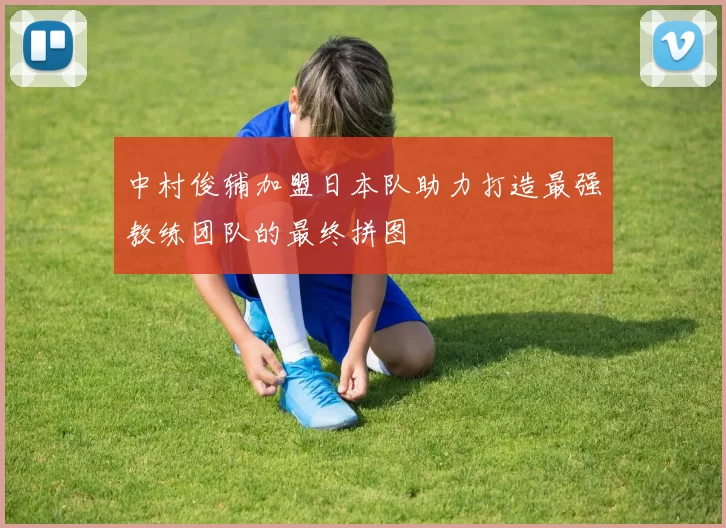 中村俊辅加盟日本队助力打造最强教练团队的最终拼图