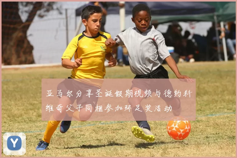 亚马尔分享圣诞假期视频与德约科维奇父子同框参加环足奖活动