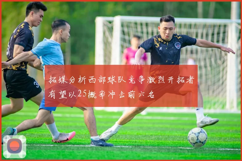 拓媒分析西部球队竞争激烈开拓者有望以25概率冲击前六名