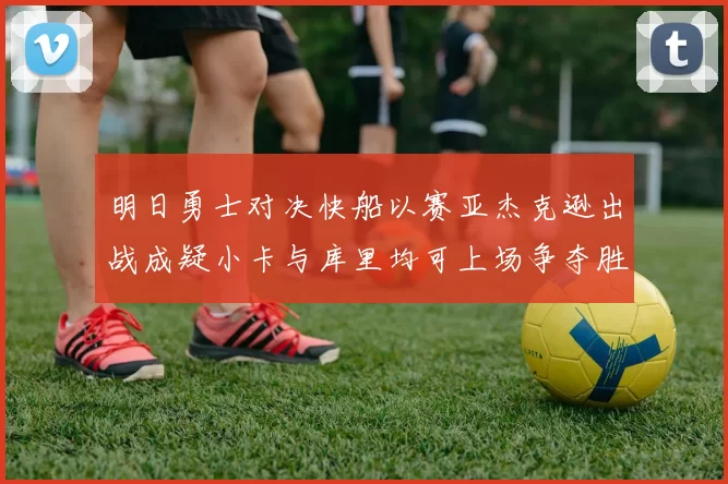 明日勇士对决快船以赛亚杰克逊出战成疑小卡与库里均可上场争夺胜利