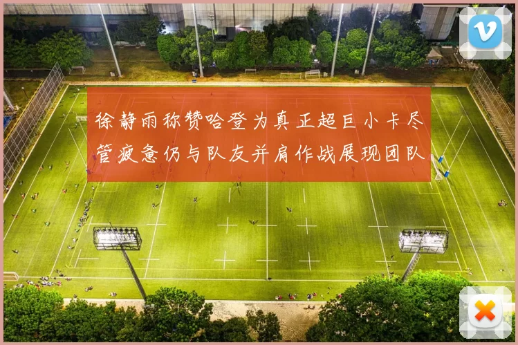徐静雨称赞哈登为真正超巨小卡尽管疲惫仍与队友并肩作战展现团队精神