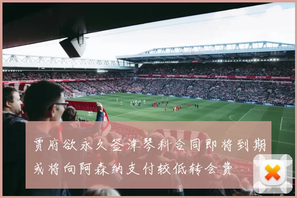 贾府欲永久签津琴科合同即将到期或将向阿森纳支付较低转会费