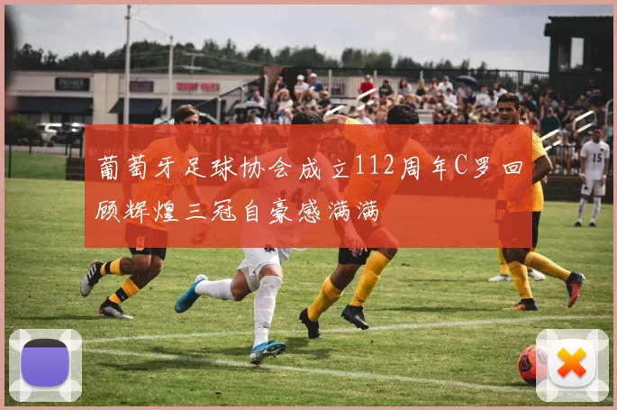 葡萄牙足球协会成立112周年C罗回顾辉煌三冠自豪感满满
