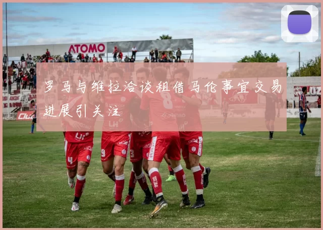 罗马与维拉洽谈租借马伦事宜交易进展引关注