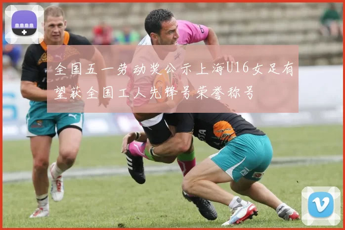 全国五一劳动奖公示上海U16女足有望获全国工人先锋号荣誉称号