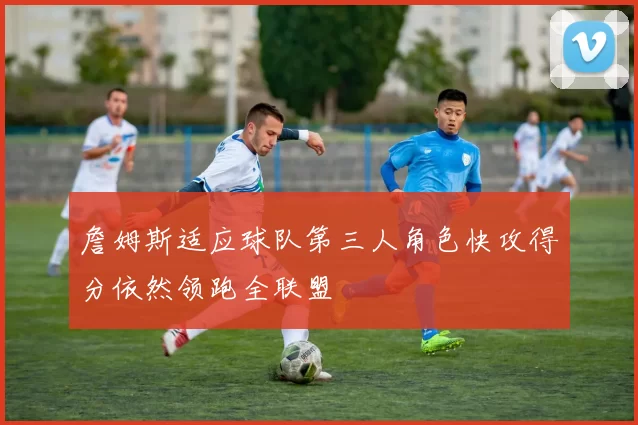 詹姆斯适应球队第三人角色快攻得分依然领跑全联盟