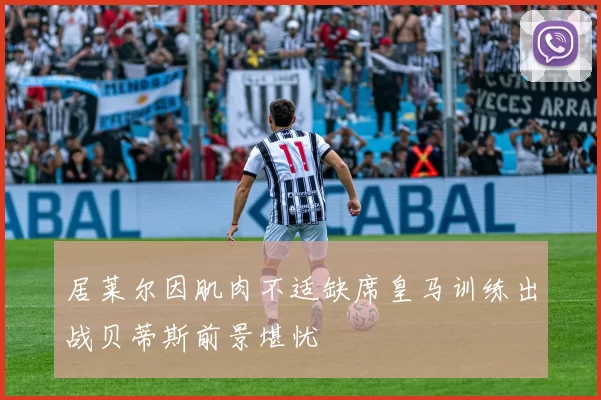 居莱尔因肌肉不适缺席皇马训练出战贝蒂斯前景堪忧