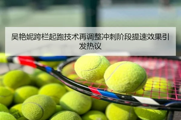 吴艳妮跨栏起跑技术再调整冲刺阶段提速效果引发热议